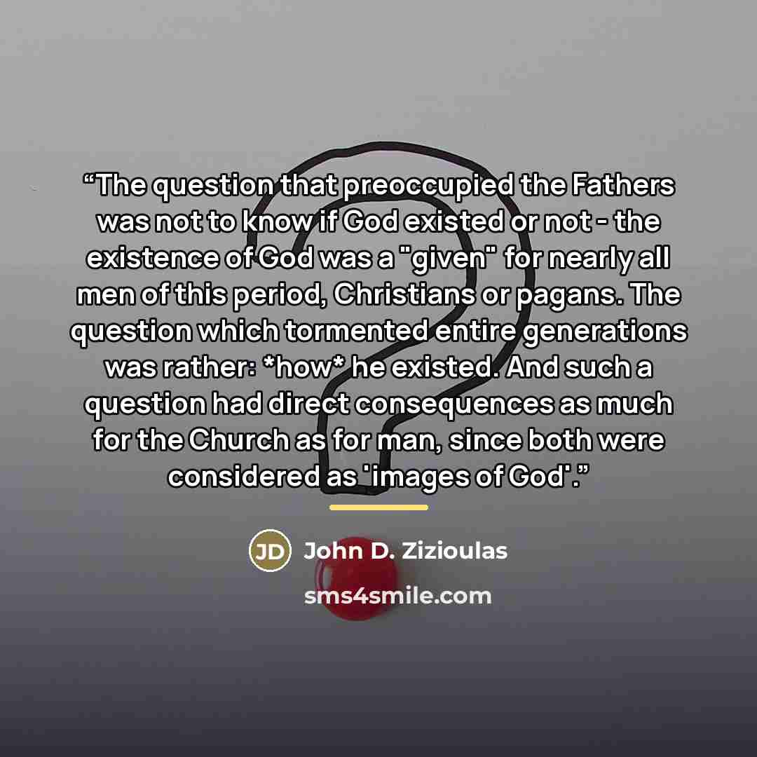 “The question that preoccupied the Fathers was not to know if God existed or not - the existence of God was a "given" for nearly all men of this period, Christians or pagans. The question which tormented entire generations was rather: *how* he existed. And such a question had direct consequences as…” quote by John D. Zizioulas