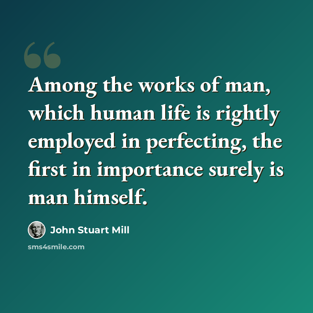 “Among the works of man, which human life is rightly employed in perfecting, the first in importance surely is man himself.” quote by John Stuart Mill