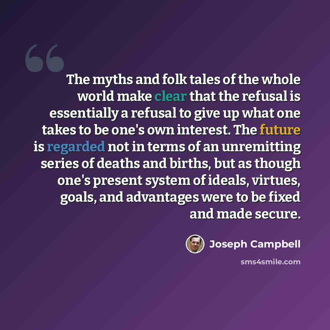 “The myths and folk tales of the whole world make clear that the refusal is essentially a refusal to give up what one takes to be one's own interest. The future is regarded not in terms of an unremitting series of deaths and births, but as though one's present system of ideals, virtues, goals, and…” quote by Joseph Campbell