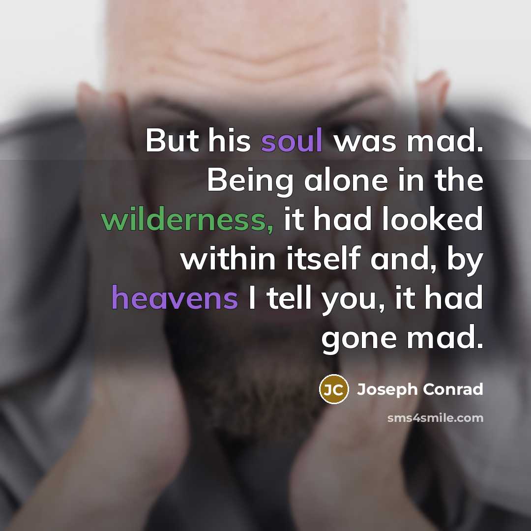 “But his soul was mad. Being alone in the wilderness, it had looked within itself and, by heavens I tell you, it had gone mad.” quote by Joseph Conrad