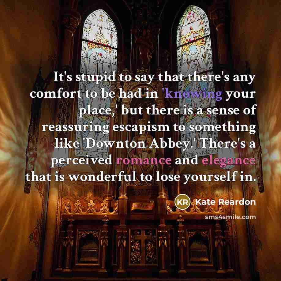 “It's stupid to say that there's any comfort to be had in 'knowing your place,' but there is a sense of reassuring escapism to something like 'Downton Abbey.' There's a perceived romance and elegance that is wonderful to lose yourself in.” quote by Kate Reardon