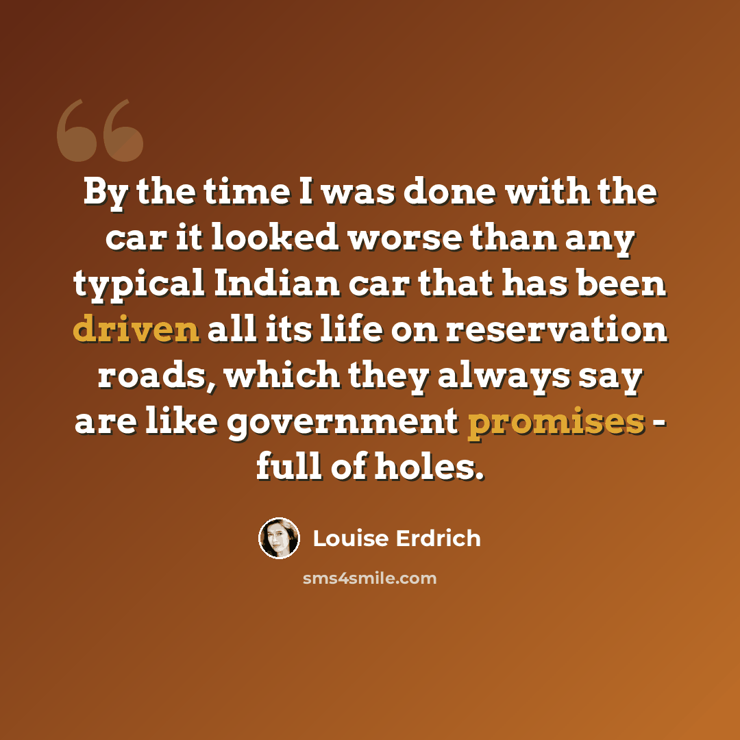 “By the time I was done with the car it looked worse than any typical Indian car that has been driven all its life on reservation roads, which they always say are like government promises - full of holes.” quote by Louise Erdrich