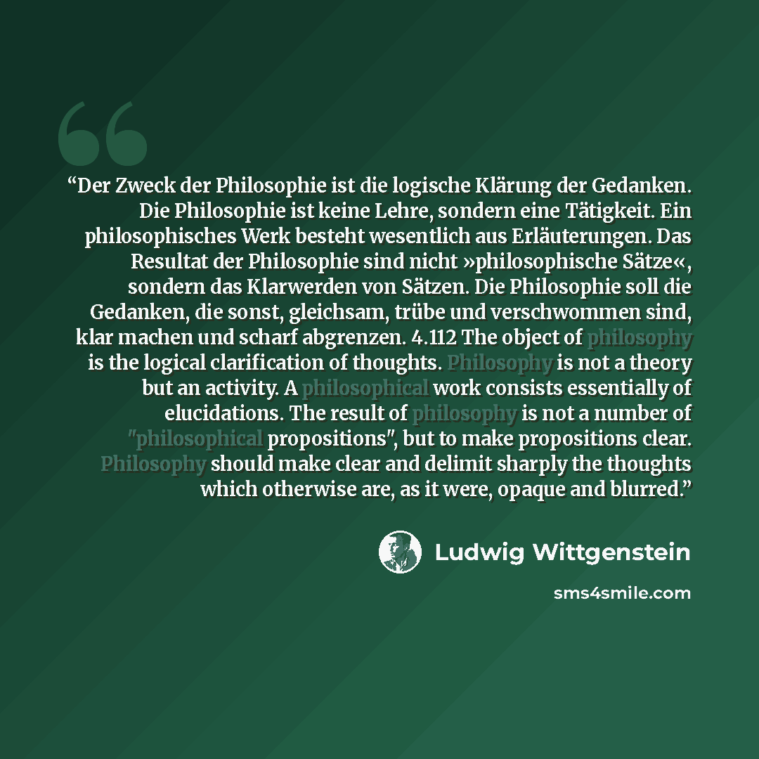 “Der Zweck der Philosophie ist die logische Klärung der Gedanken. Die Philosophie ist keine Lehre, sondern eine Tätigkeit. Ein philosophisches Werk besteht wesentlich aus Erläuterungen. Das Resultat der Philosophie sind nicht »philosophische Sätze«, sondern das Klarwerden von Sätzen. Die…” quote by Ludwig Wittgenstein