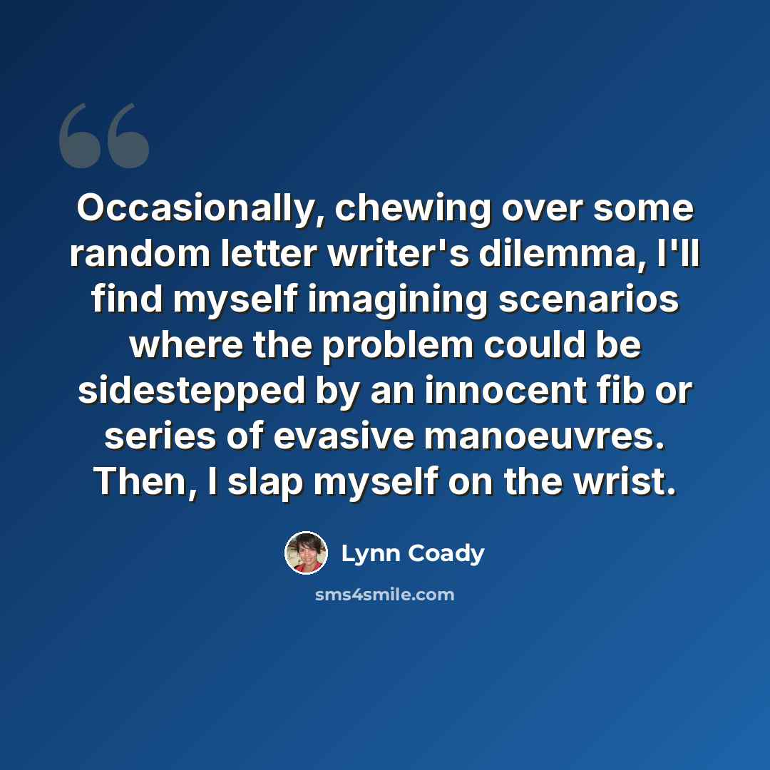 “Occasionally, chewing over some random letter writer's dilemma, I'll find myself imagining scenarios where the problem could be sidestepped by an innocent fib or series of evasive manoeuvres. Then, I slap myself on the wrist.” quote by Lynn Coady