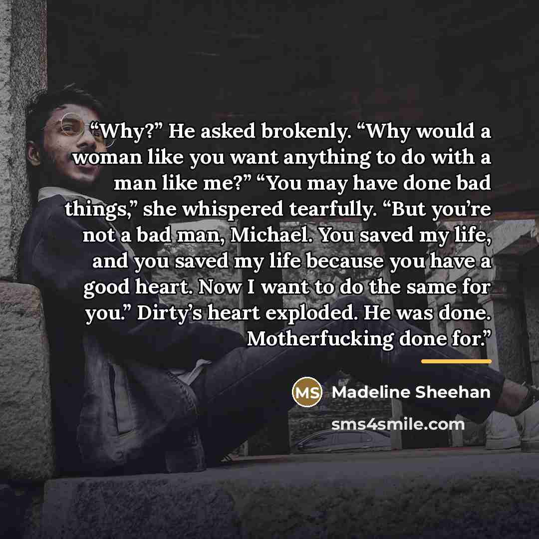 “Why?” He asked brokenly. “Why would a woman like you want anything to do with a man like me?” “You may have done bad things,” she whispered tearfully. “But you’re not a bad man, Michael. You saved my life, and you saved my life because you have a good heart. Now I want to do the same for you.”…” quote by Madeline Sheehan