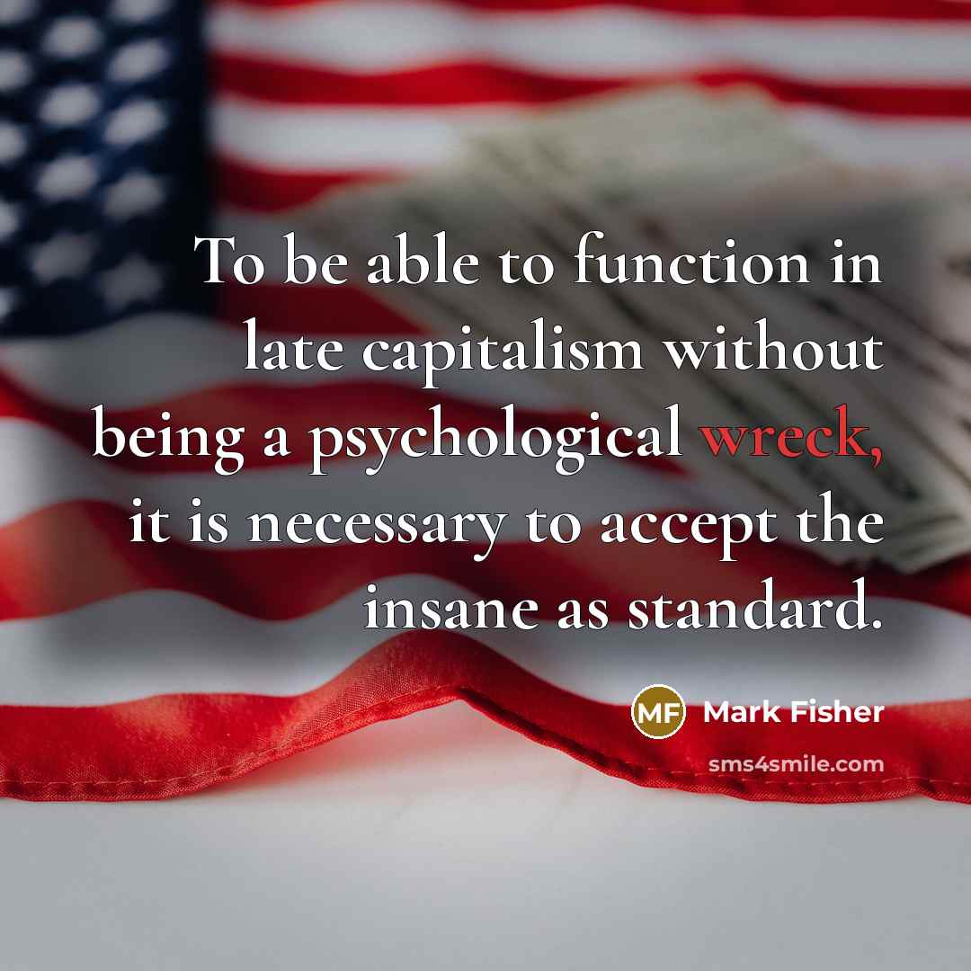 “To be able to function in late capitalism without being a psychological wreck, it is necessary to accept the insane as standard.” quote by Mark Fisher