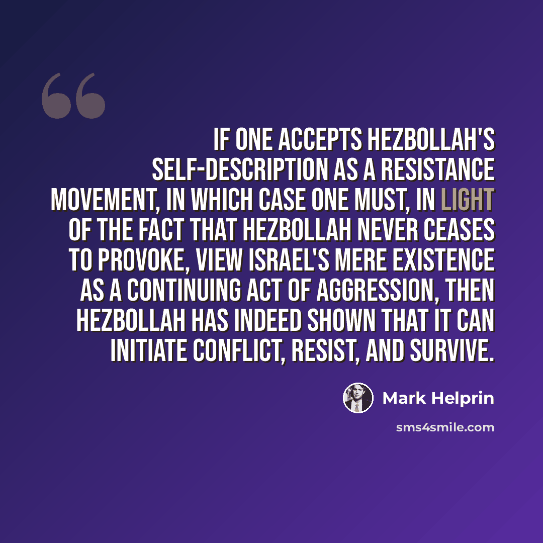 “If one accepts Hezbollah's self-description as a resistance movement, in which case one must, in light of the fact that Hezbollah never ceases to provoke, view Israel's mere existence as a continuing act of aggression, then Hezbollah has indeed shown that it can initiate conflict, resist, and…” quote by Mark Helprin