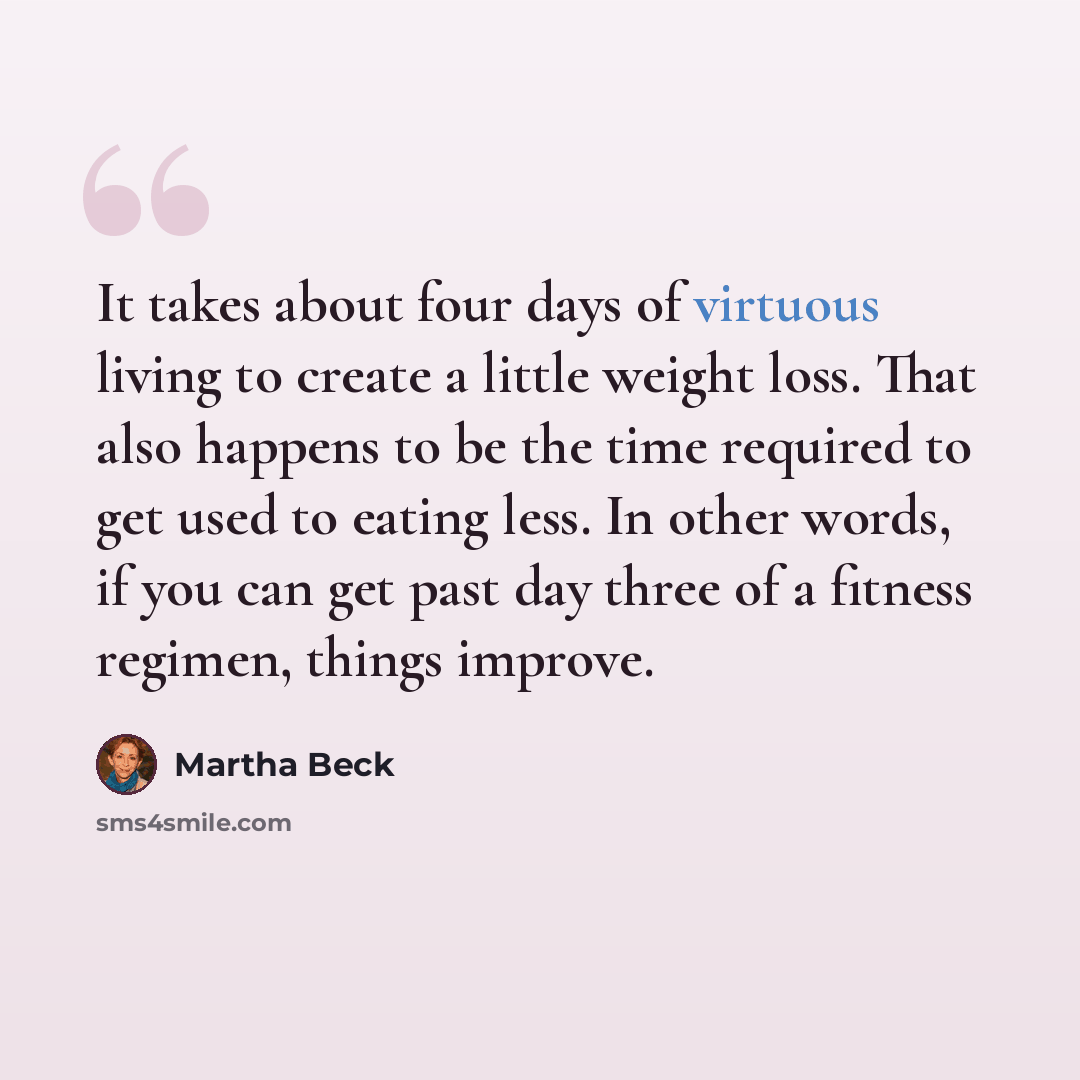“It takes about four days of virtuous living to create a little weight loss. That also happens to be the time required to get used to eating less. In other words, if you can get past day three of a fitness regimen, things improve.” quote by Martha Beck