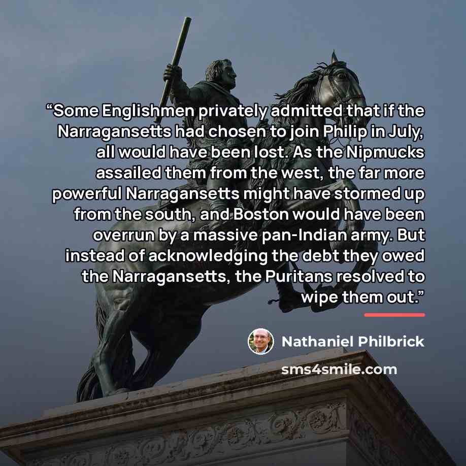 “Some Englishmen privately admitted that if the Narragansetts had chosen to join Philip in July, all would have been lost. As the Nipmucks assailed them from the west, the far more powerful Narragansetts might have stormed up from the south, and Boston would have been overrun by a massive…” quote by Nathaniel Philbrick
