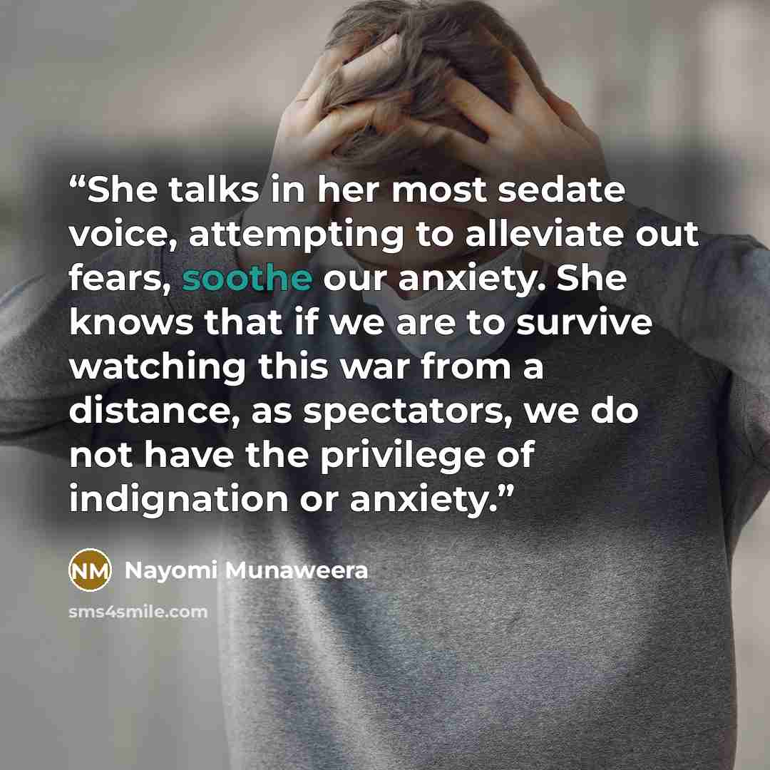 “She talks in her most sedate voice, attempting to alleviate out fears, soothe our anxiety. She knows that if we are to survive watching this war from a distance, as spectators, we do not have the privilege of indignation or anxiety.” quote by Nayomi Munaweera