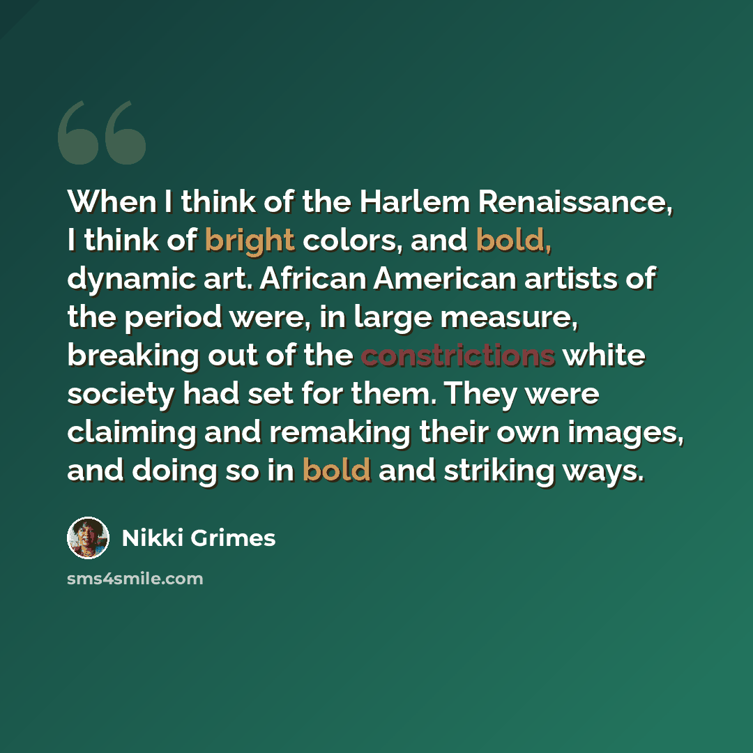 “When I think of the Harlem Renaissance, I think of bright colors, and bold, dynamic art. African American artists of the period were, in large measure, breaking out of the constrictions white society had set for them. They were claiming and remaking their own images, and doing so in bold and…” quote by Nikki Grimes