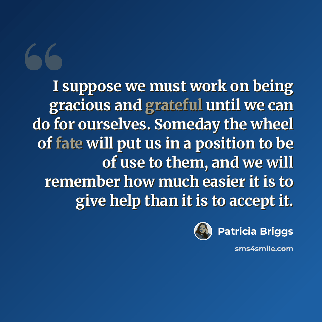 “I suppose we must work on being gracious and grateful until we can do for ourselves. Someday the wheel of fate will put us in a position to be of use to them, and we will remember how much easier it is to give help than it is to accept it.” quote by Patricia Briggs