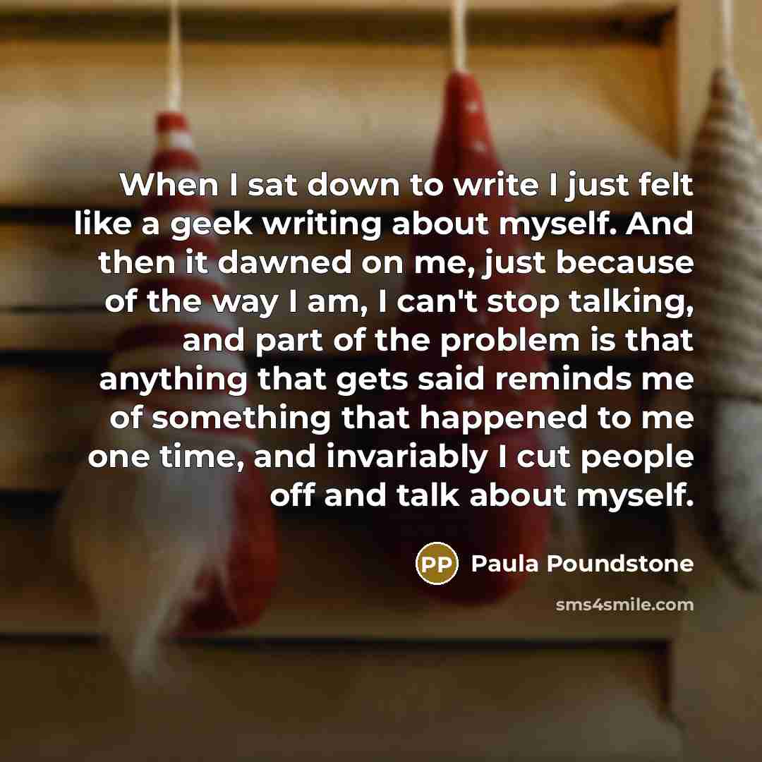 “When I sat down to write I just felt like a geek writing about myself. And then it dawned on me, just because of the way I am, I can't stop talking, and part of the problem is that anything that gets said reminds me of something that happened to me one time, and invariably I cut people off and…” quote by Paula Poundstone