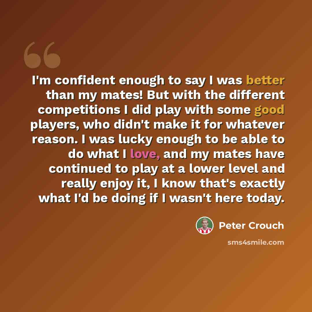 “I'm confident enough to say I was better than my mates! But with the different competitions I did play with some good players, who didn't make it for whatever reason. I was lucky enough to be able to do what I love, and my mates have continued to play at a lower level and really enjoy it, I know…” quote by Peter Crouch