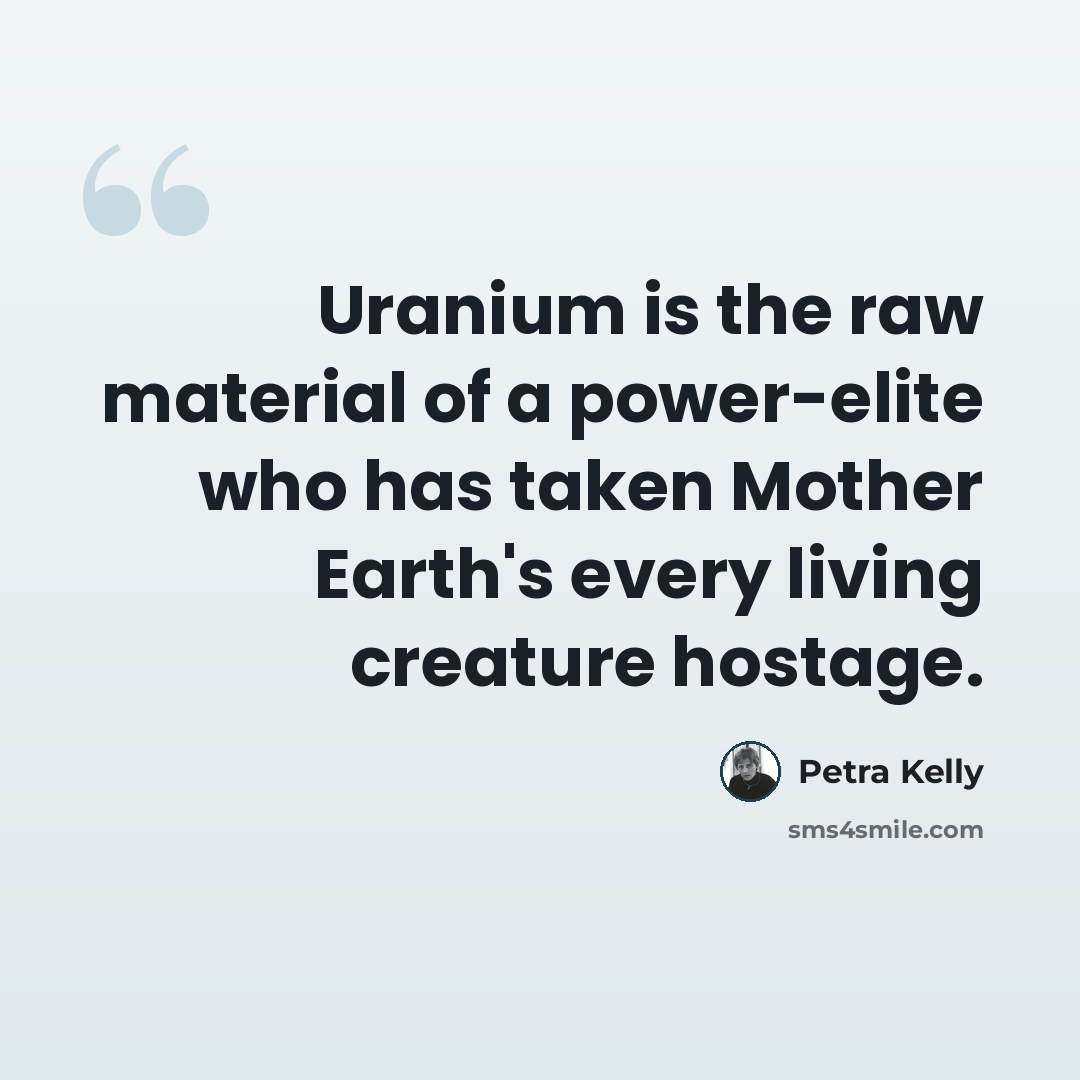 “Uranium is the raw material of a power-elite who has taken Mother Earth's every living creature hostage.” quote by Petra Kelly