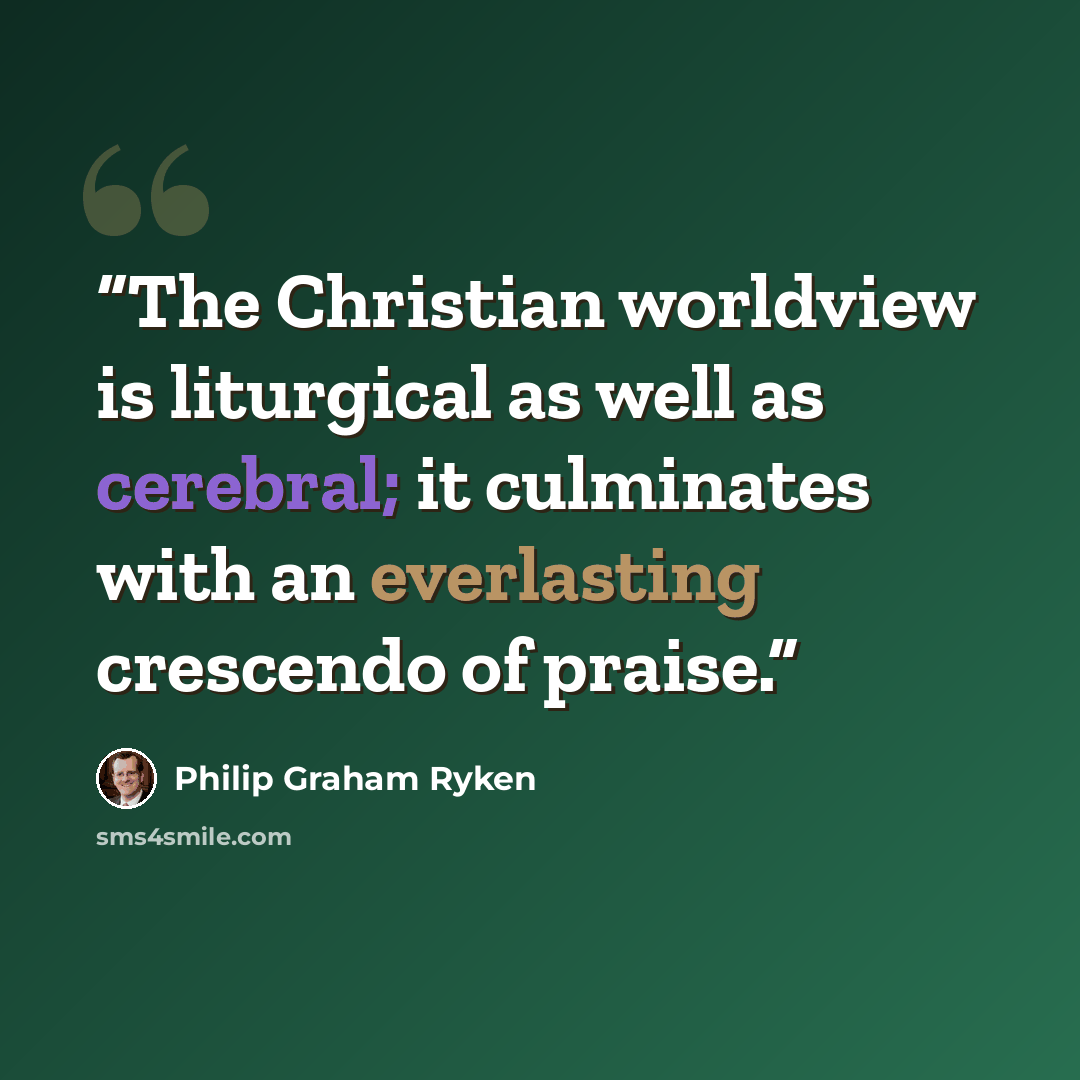 “The Christian worldview is liturgical as well as cerebral; it culminates with an everlasting crescendo of praise.” quote by Philip Graham Ryken