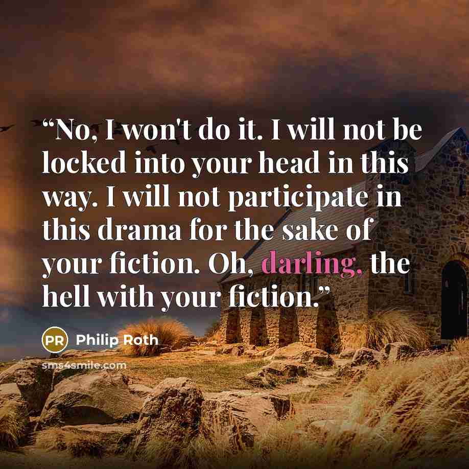 “No, I won't do it. I will not be locked into your head in this way. I will not participate in this drama for the sake of your fiction. Oh, darling, the hell with your fiction.” quote by Philip Roth