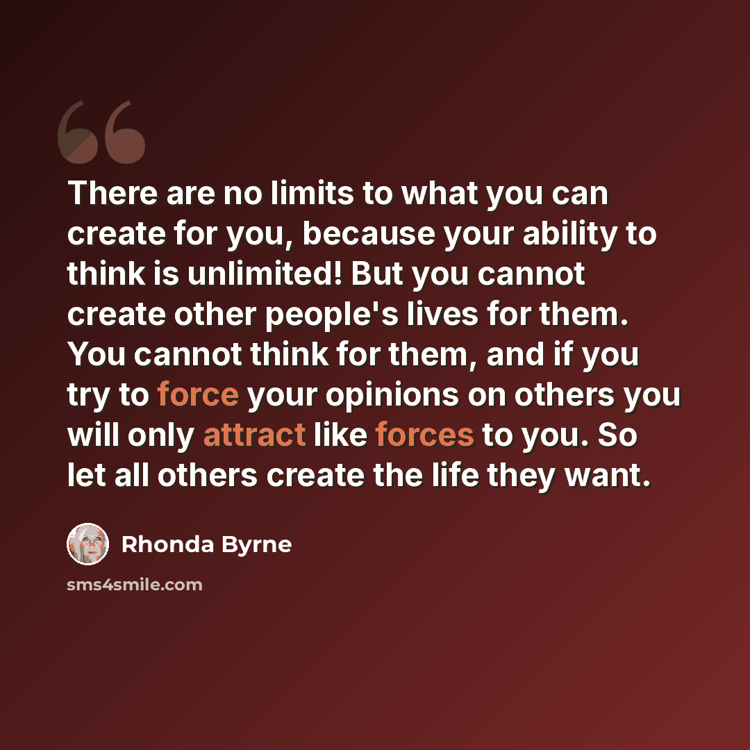 “There are no limits to what you can create for you, because your ability to think is unlimited! But you cannot create other people's lives for them. You cannot think for them, and if you try to force your opinions on others you will only attract like forces to you. So let all others create the…” quote by Rhonda Byrne