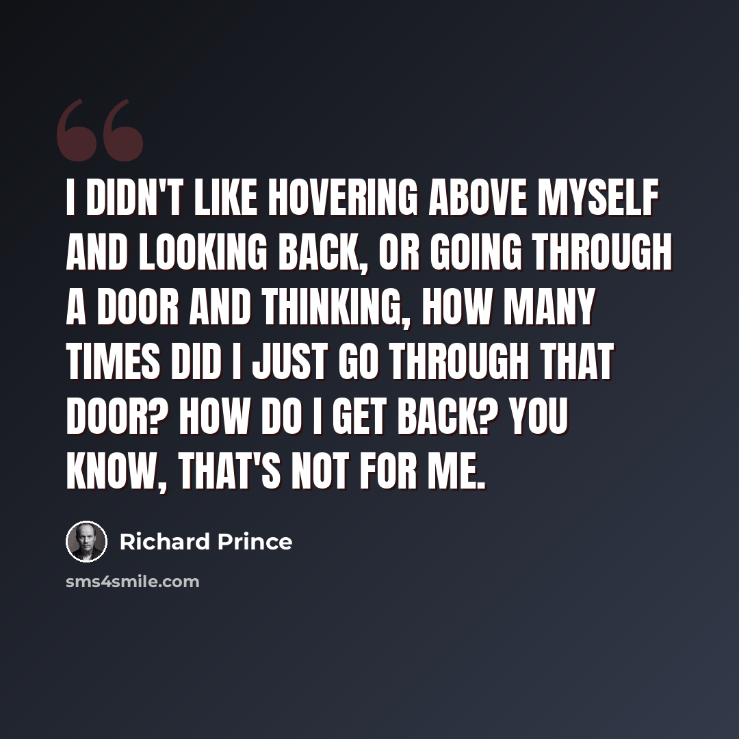 “I didn't like hovering above myself and looking back, or going through a door and thinking, How many times did I just go through that door? How do I get back? You know, that's not for me.” quote by Richard Prince