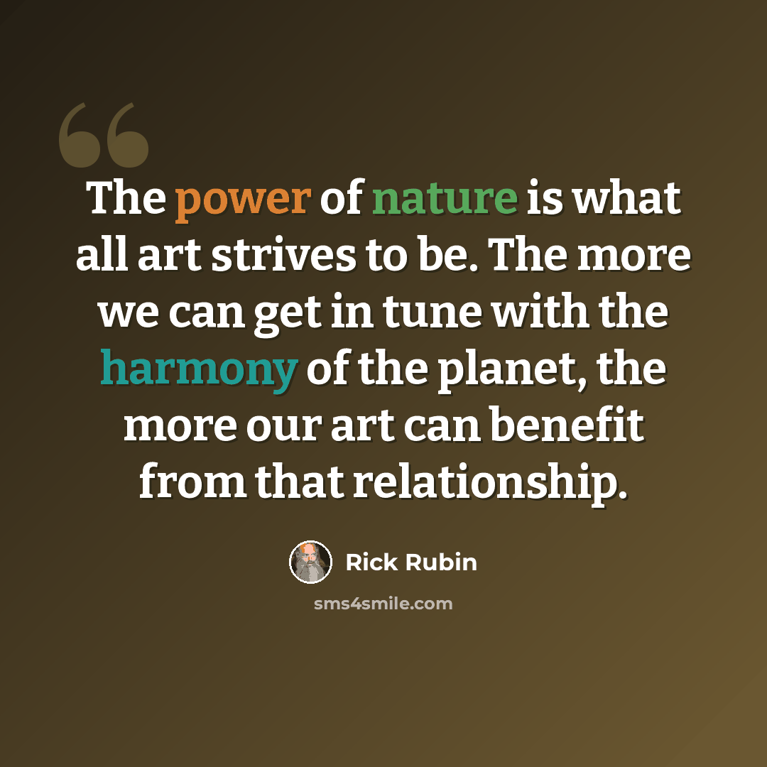 “The power of nature is what all art strives to be. The more we can get in tune with the harmony of the planet, the more our art can benefit from that relationship.” quote by Rick Rubin