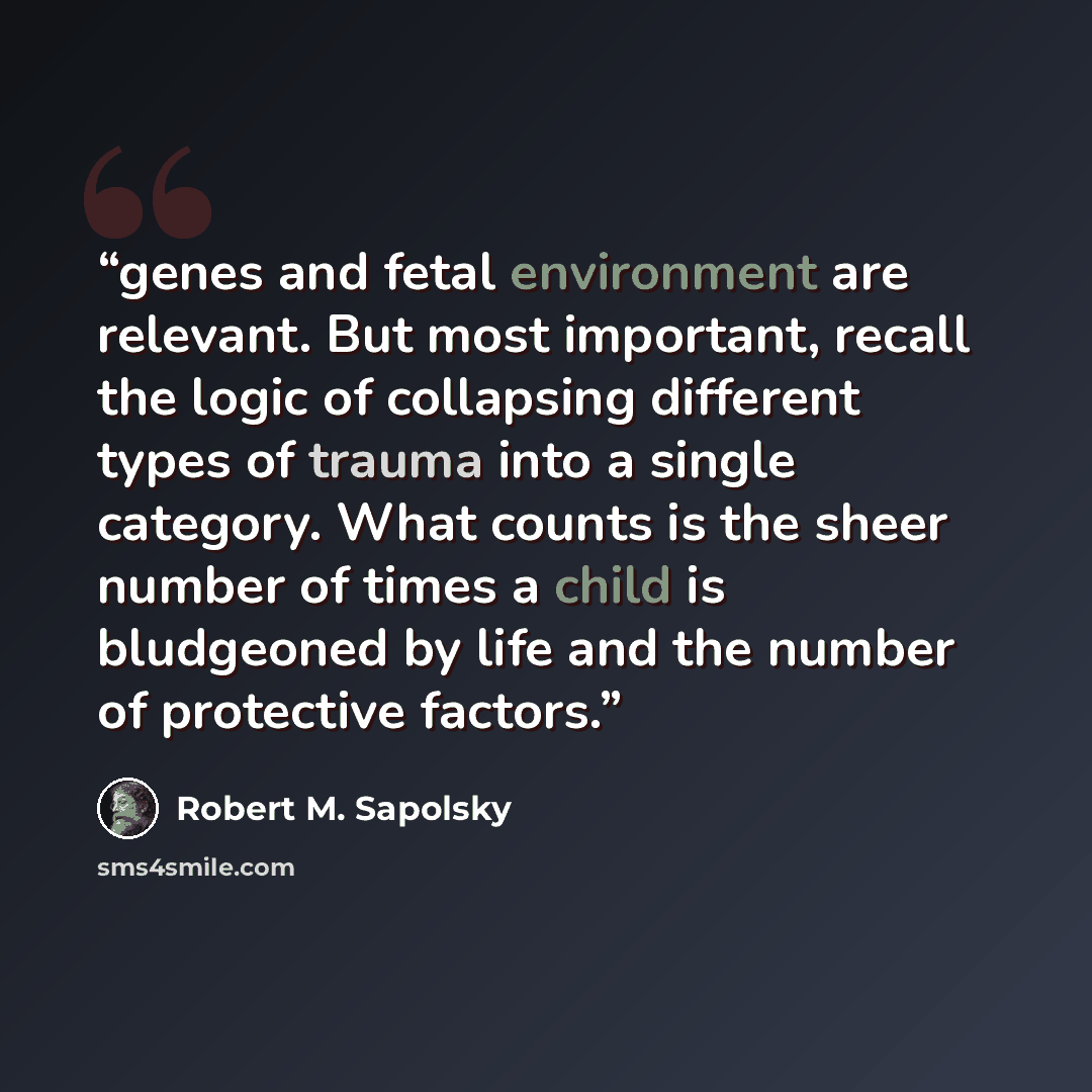 “genes and fetal environment are relevant. But most important, recall the logic of collapsing different types of trauma into a single category. What counts is the sheer number of times a child is bludgeoned by life and the number of protective factors.” quote by Robert M. Sapolsky