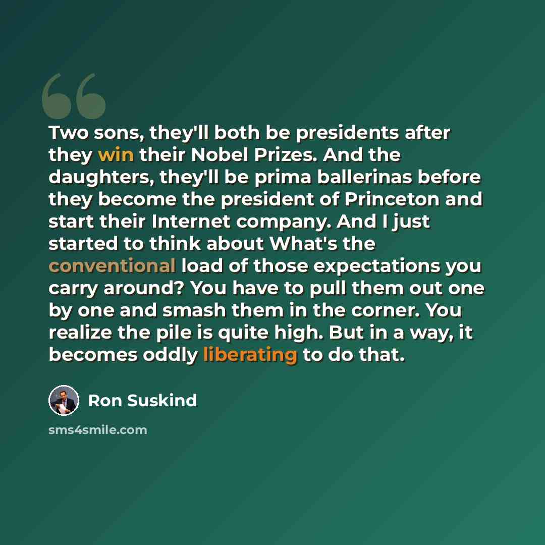 “Two sons, they'll both be presidents after they win their Nobel Prizes. And the daughters, they'll be prima ballerinas before they become the president of Princeton and start their Internet company. And I just started to think about What's the conventional load of those expectations you carry…” quote by Ron Suskind