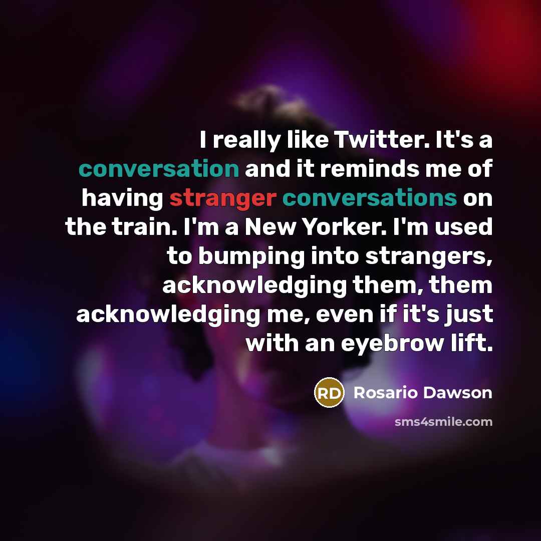 “I really like Twitter. It's a conversation and it reminds me of having stranger conversations on the train. I'm a New Yorker. I'm used to bumping into strangers, acknowledging them, them acknowledging me, even if it's just with an eyebrow lift.” quote by Rosario Dawson