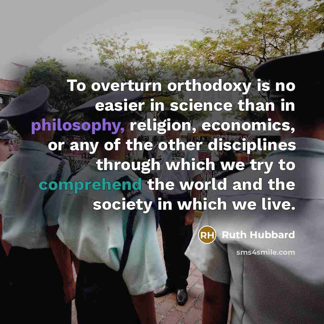 “To overturn orthodoxy is no easier in science than in philosophy, religion, economics, or any of the other disciplines through which we try to comprehend the world and the society in which we live.” quote by Ruth Hubbard