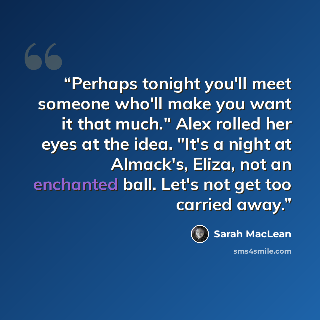 “Perhaps tonight you'll meet someone who'll make you want it that much." Alex rolled her eyes at the idea. "It's a night at Almack's, Eliza, not an enchanted ball. Let's not get too carried away.” quote by Sarah MacLean
