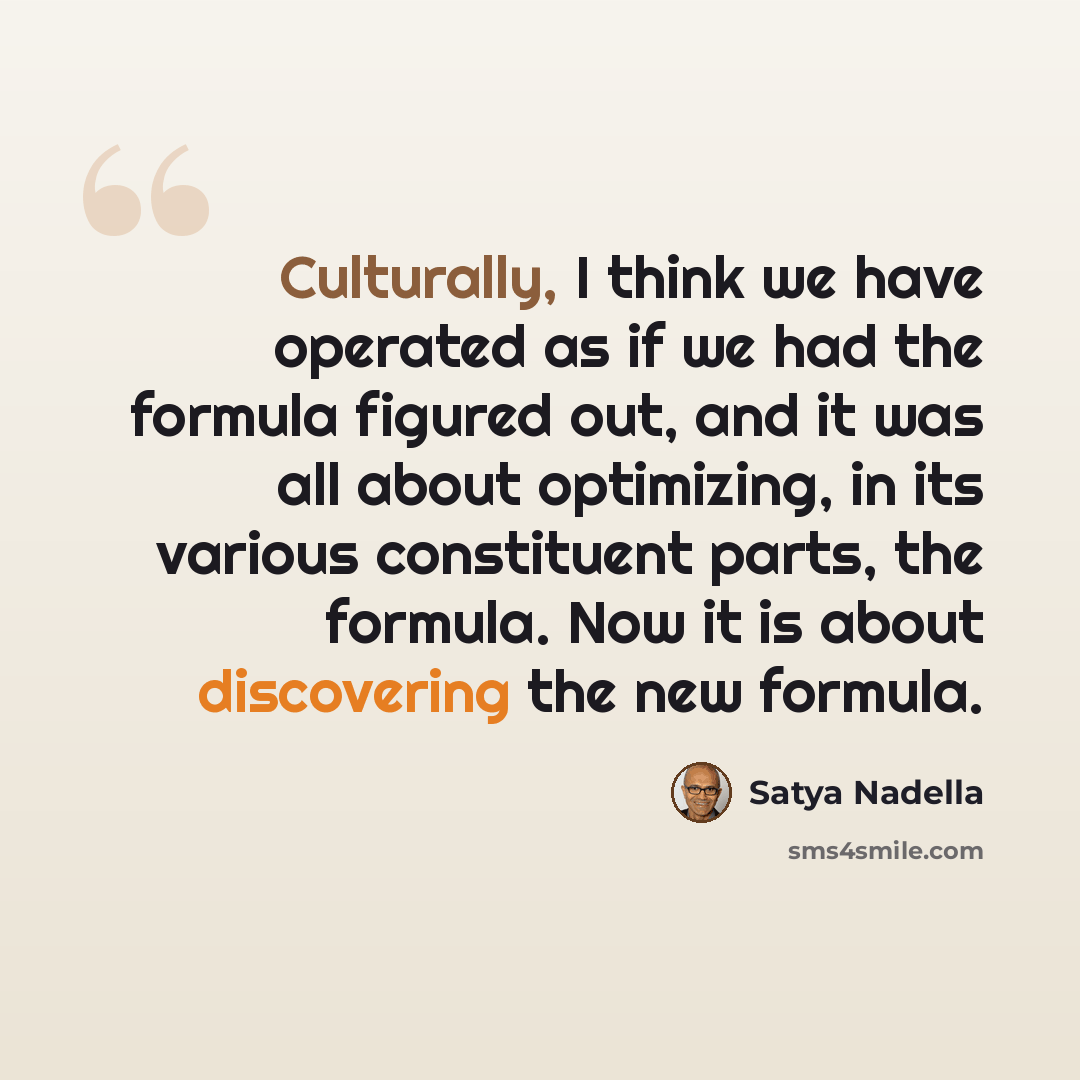 “Culturally, I think we have operated as if we had the formula figured out, and it was all about optimizing, in its various constituent parts, the formula. Now it is about discovering the new formula.” quote by Satya Nadella