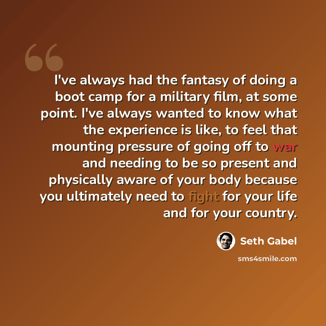 “I've always had the fantasy of doing a boot camp for a military film, at some point. I've always wanted to know what the experience is like, to feel that mounting pressure of going off to war and needing to be so present and physically aware of your body because you ultimately need to fight for…” quote by Seth Gabel