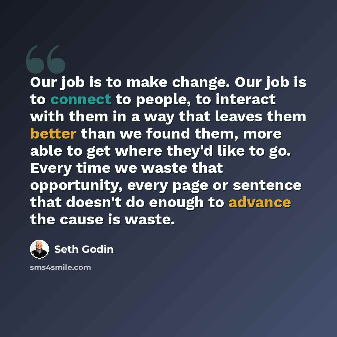 “Our job is to make change. Our job is to connect to people, to interact with them in a way that leaves them better than we found them, more able to get where they'd like to go. Every time we waste that opportunity, every page or sentence that doesn't do enough to advance the cause is waste.” quote by Seth Godin
