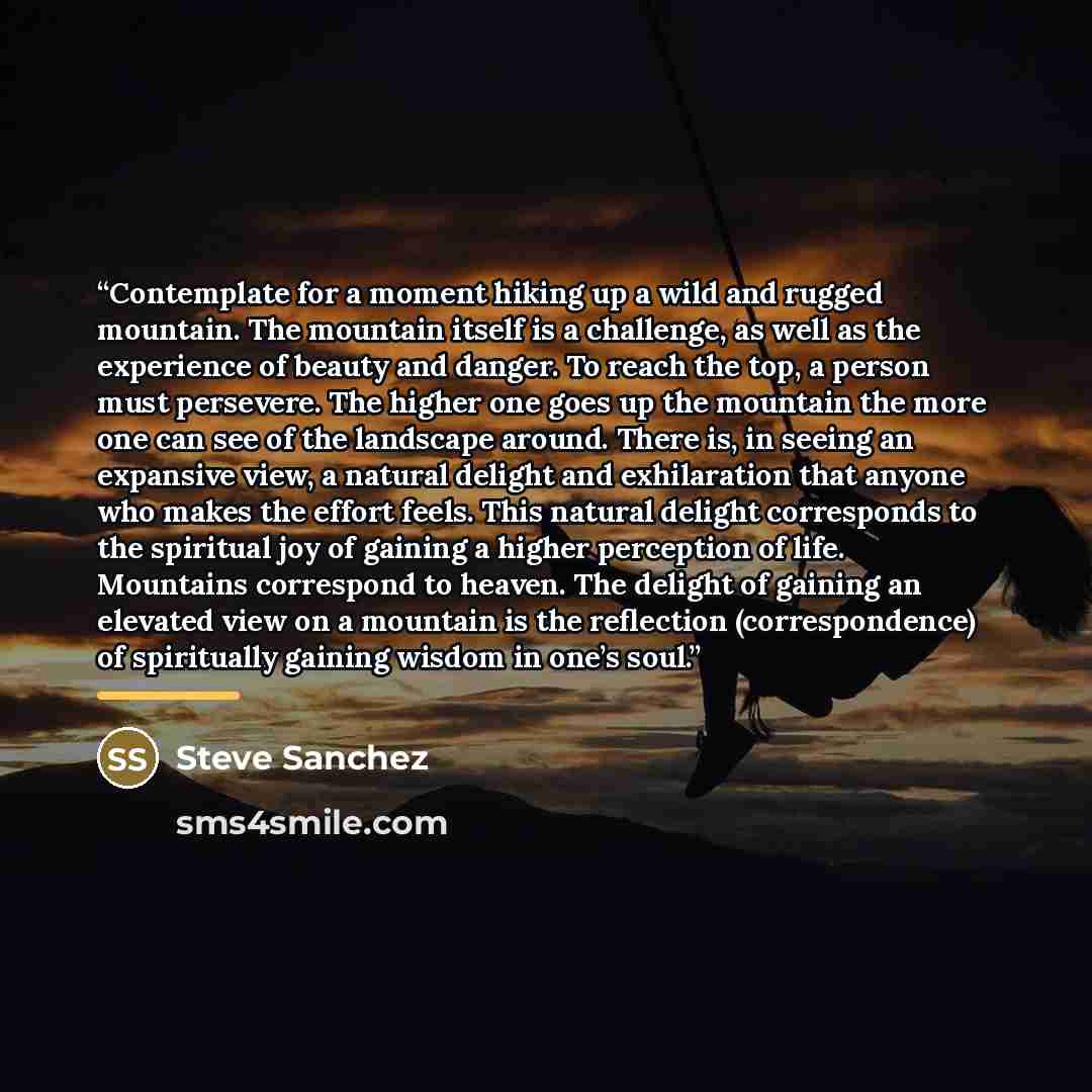 “Contemplate for a moment hiking up a wild and rugged mountain. The mountain itself is a challenge, as well as the experience of beauty and danger. To reach the top, a person must persevere. The higher one goes up the mountain the more one can see of the landscape around. There is, in seeing an…” quote by Steve Sanchez