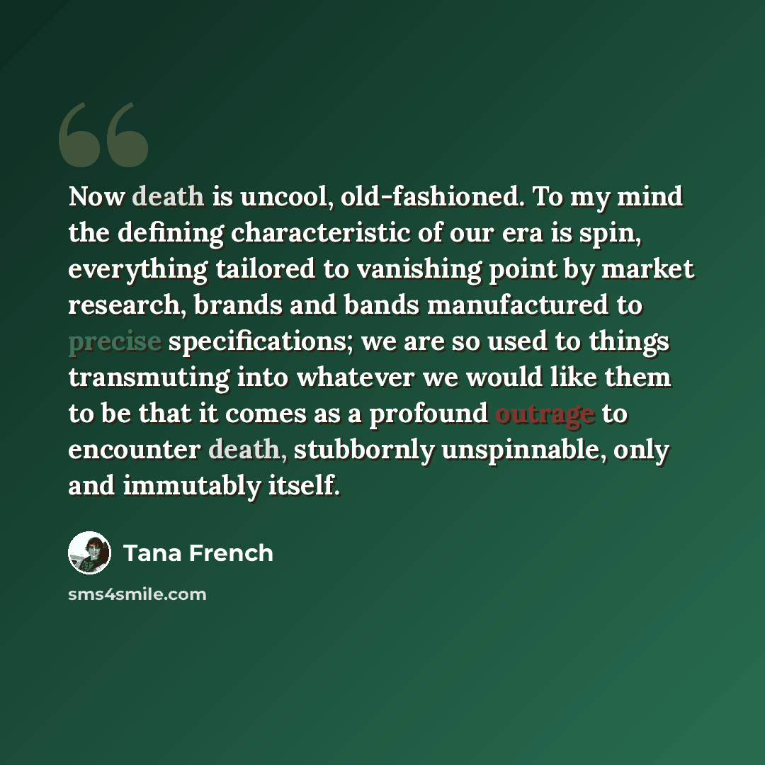 “Now death is uncool, old-fashioned. To my mind the defining characteristic of our era is spin, everything tailored to vanishing point by market research, brands and bands manufactured to precise specifications; we are so used to things transmuting into whatever we would like them to be that it…” quote by Tana French