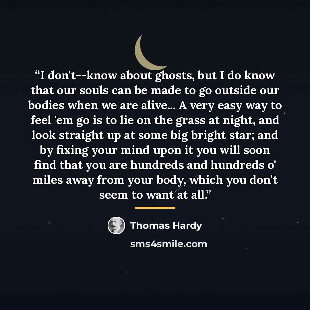 “I don't--know about ghosts, but I do know that our souls can be made to go outside our bodies when we are alive... A very easy way to feel 'em go is to lie on the grass at night, and look straight up at some big bright star; and by fixing your mind upon it you will soon find that you are hundreds…” quote by Thomas Hardy