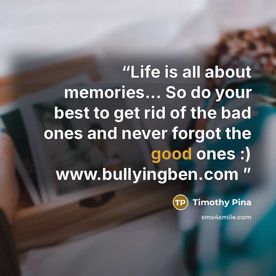 “Life is all about memories... So do your best to get rid of the bad ones and never forgot the good ones :) www.bullyingben.com” quote by Timothy Pina