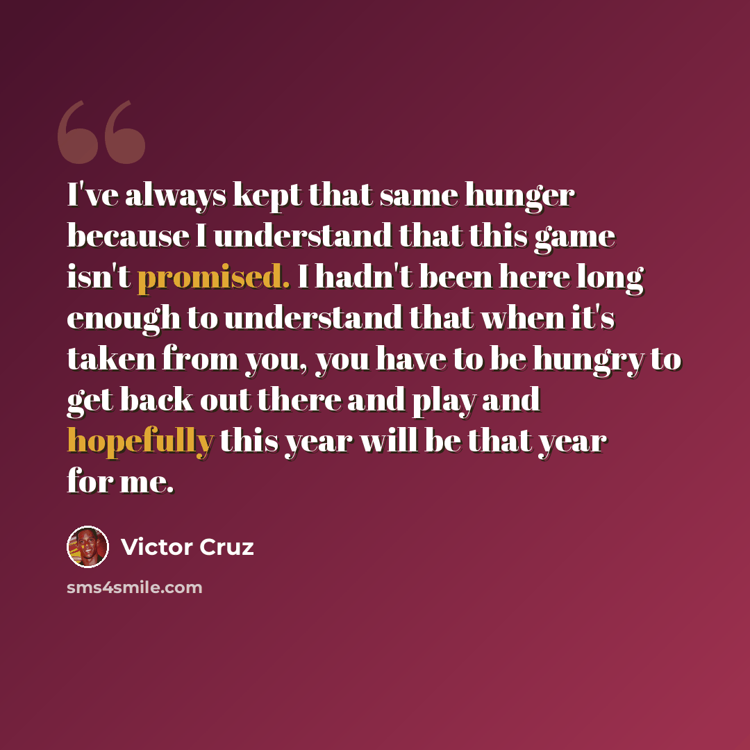 “I've always kept that same hunger because I understand that this game isn't promised. I hadn't been here long enough to understand that when it's taken from you, you have to be hungry to get back out there and play and hopefully this year will be that year for me.” quote by Victor Cruz