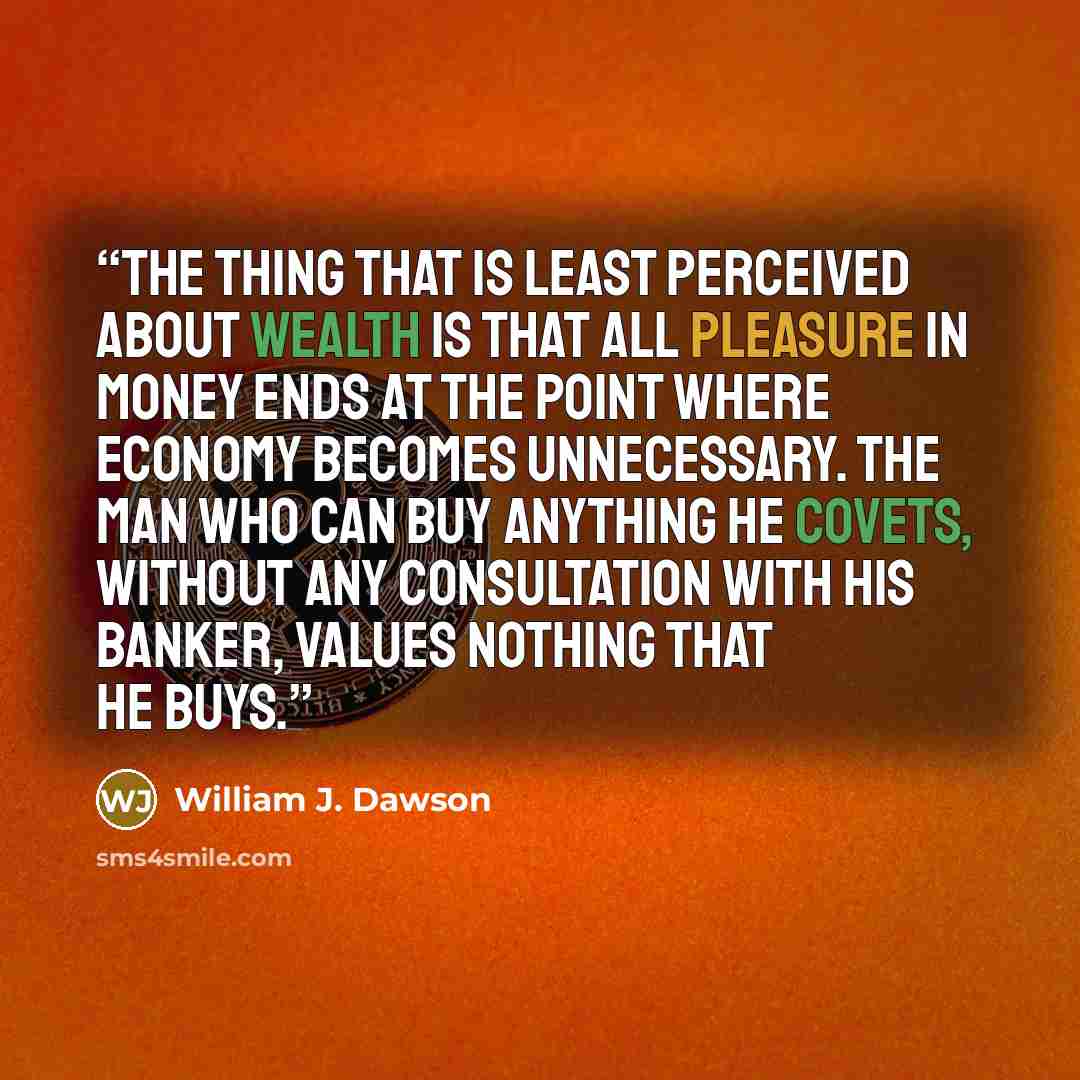 “The thing that is least perceived about wealth is that all pleasure in money ends at the point where economy becomes unnecessary. The man who can buy anything he covets, without any consultation with his banker, values nothing that he buys.” quote by William J. Dawson