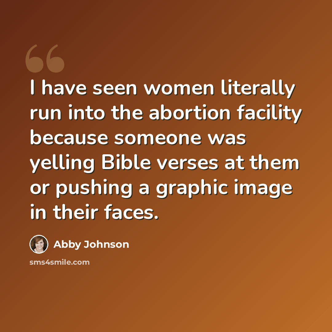 “I have seen women literally run into the abortion facility because someone was yelling Bible verses at them or pushing a graphic image in their faces.” quote by Abby Johnson