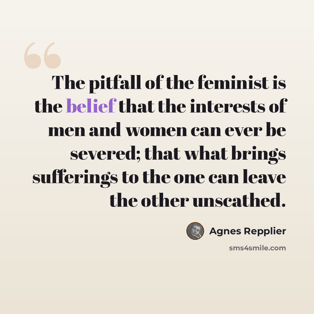 “The pitfall of the feminist is the belief that the interests of men and women can ever be severed; that what brings sufferings to the one can leave the other unscathed.” quote by Agnes Repplier