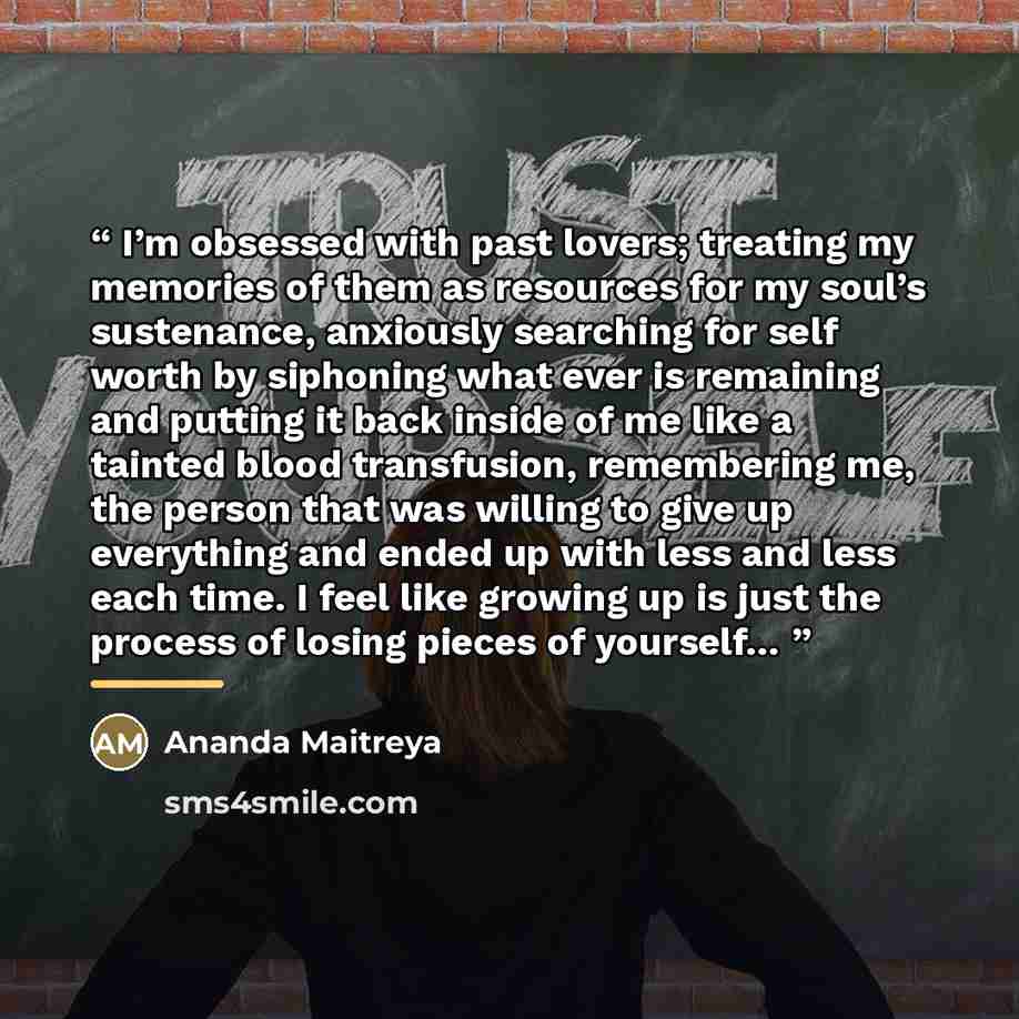 “I’m obsessed with past lovers; treating my memories of them as resources for my soul’s sustenance, anxiously searching for self worth by siphoning what ever is remaining and putting it back inside of me like a tainted blood transfusion, remembering me, the person that was willing to give up…” quote by Ananda Maitreya