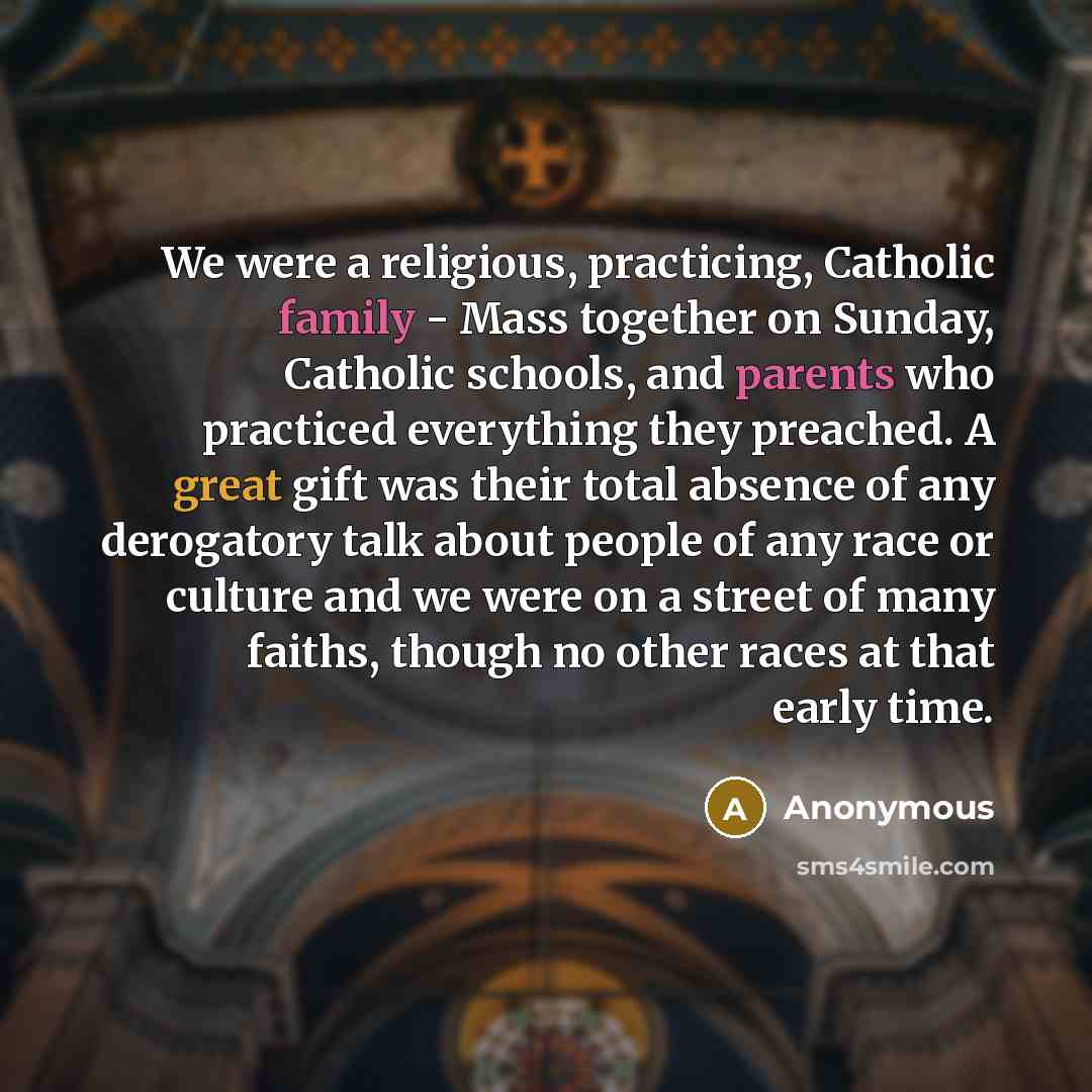 “We were a religious, practicing, Catholic family - Mass together on Sunday, Catholic schools, and parents who practiced everything they preached. A great gift was their total absence of any derogatory talk about people of any race or culture and we were on a street of many faiths, though no other…” quote by Anonymous