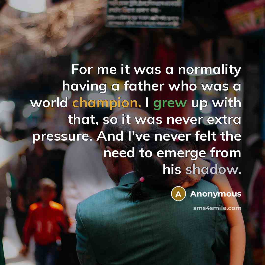 “For me it was a normality having a father who was a world champion. I grew up with that, so it was never extra pressure. And I've never felt the need to emerge from his shadow.” quote by Anonymous