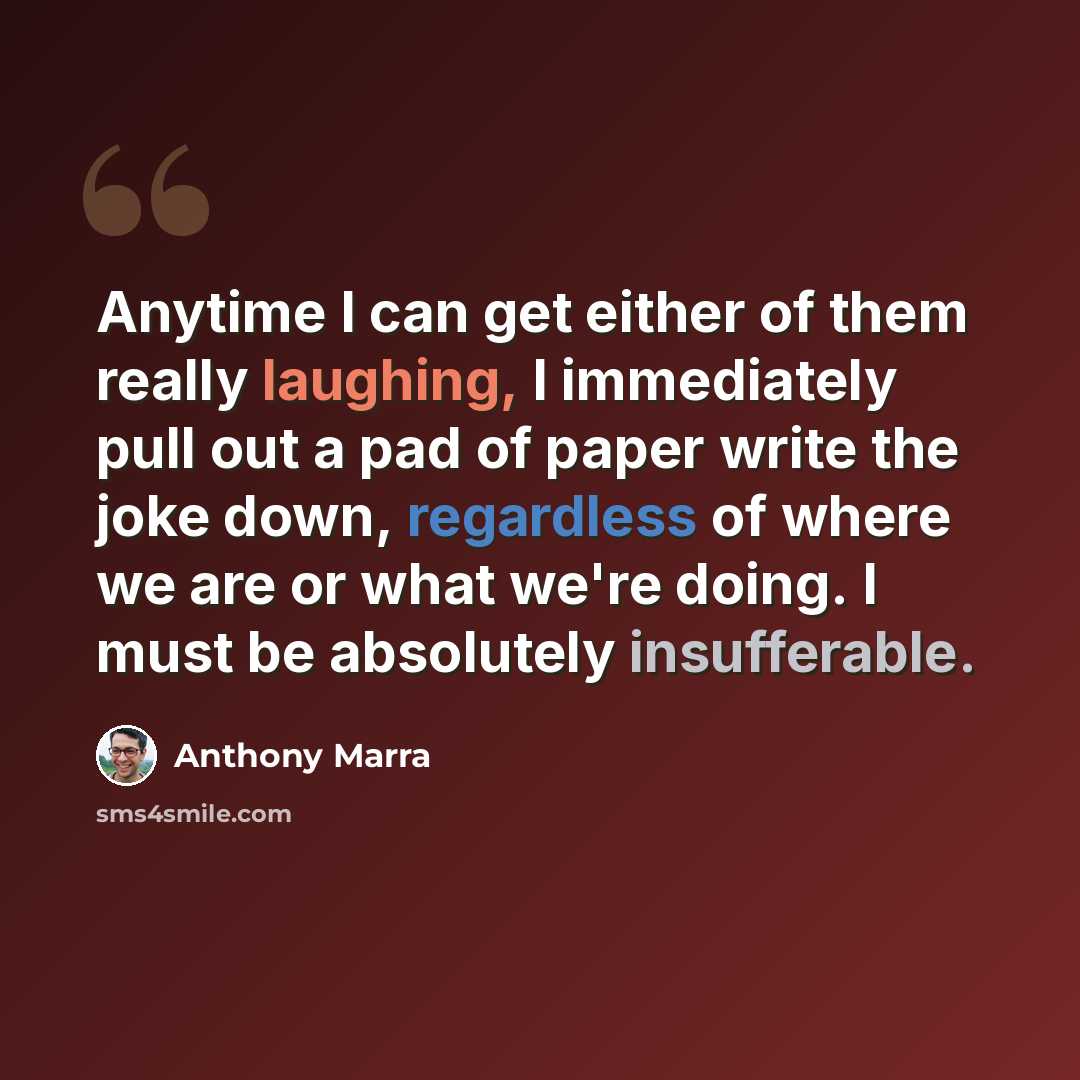 “Anytime I can get either of them really laughing, I immediately pull out a pad of paper write the joke down, regardless of where we are or what we're doing. I must be absolutely insufferable.” quote by Anthony Marra