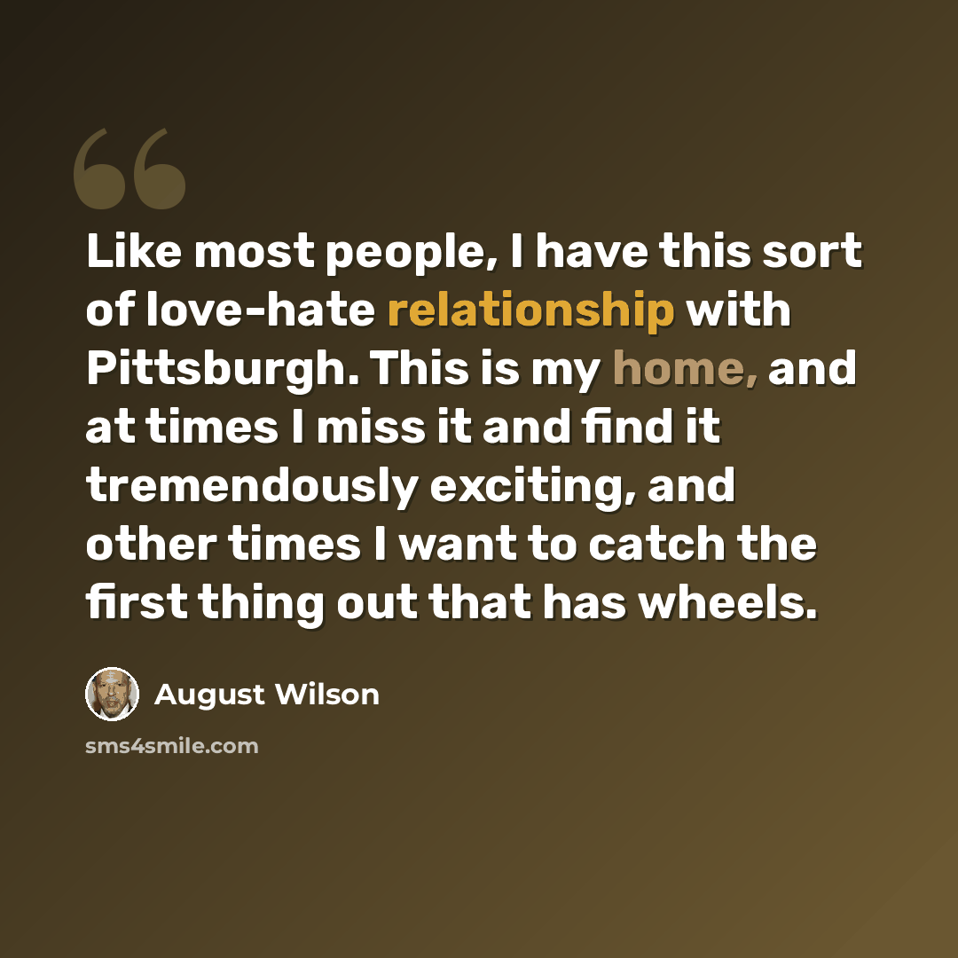“Like most people, I have this sort of love-hate relationship with Pittsburgh. This is my home, and at times I miss it and find it tremendously exciting, and other times I want to catch the first thing out that has wheels.” quote by August Wilson