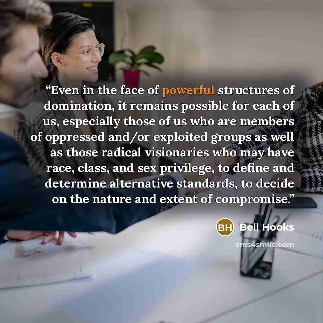 “Even in the face of powerful structures of domination, it remains possible for each of us, especially those of us who are members of oppressed and/or exploited groups as well as those radical visionaries who may have race, class, and sex privilege, to define and determine alternative standards, to…” quote by bell hooks