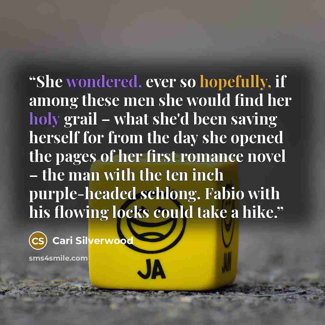“She wondered, ever so hopefully, if among these men she would find her holy grail – what she'd been saving herself for from the day she opened the pages of her first romance novel – the man with the ten inch purple-headed schlong. Fabio with his flowing locks could take a hike.” quote by Cari Silverwood