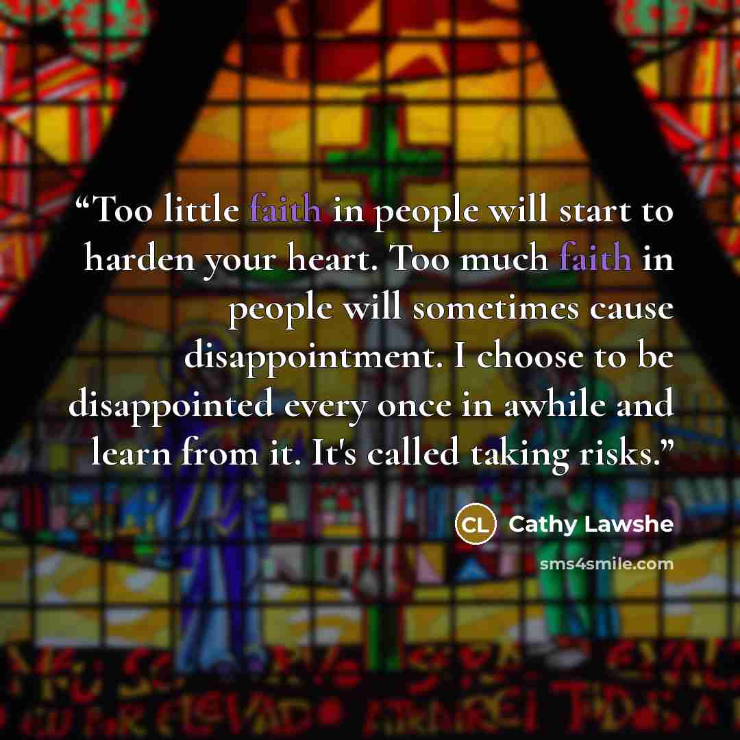 “Too little faith in people will start to harden your heart. Too much faith in people will sometimes cause disappointment. I choose to be disappointed every once in awhile and learn from it. It's called taking risks.” quote by Cathy Lawshe