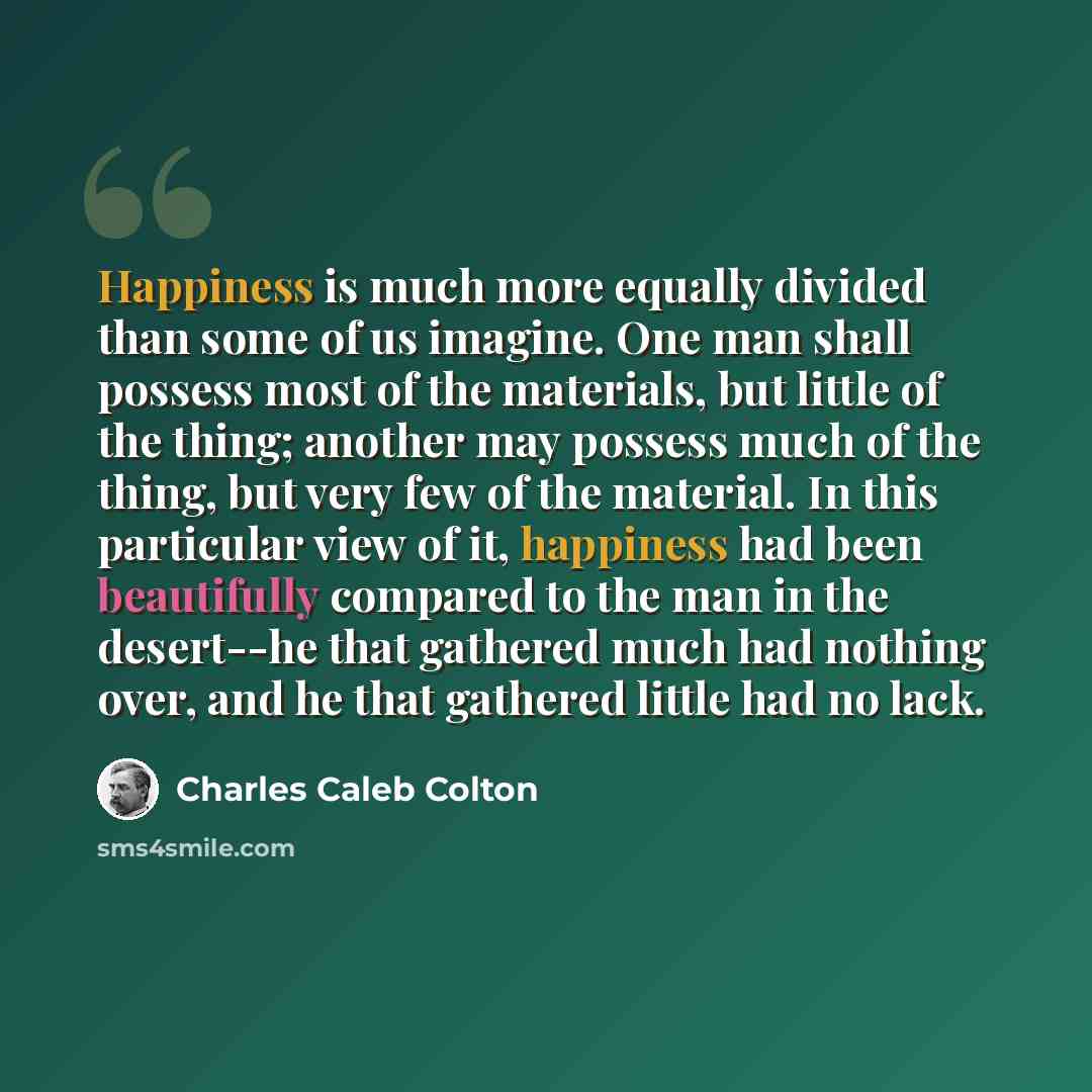 “Happiness is much more equally divided than some of us imagine. One man shall possess most of the materials, but little of the thing; another may possess much of the thing, but very few of the material. In this particular view of it, happiness had been beautifully compared to the man in the…” quote by Charles Caleb Colton