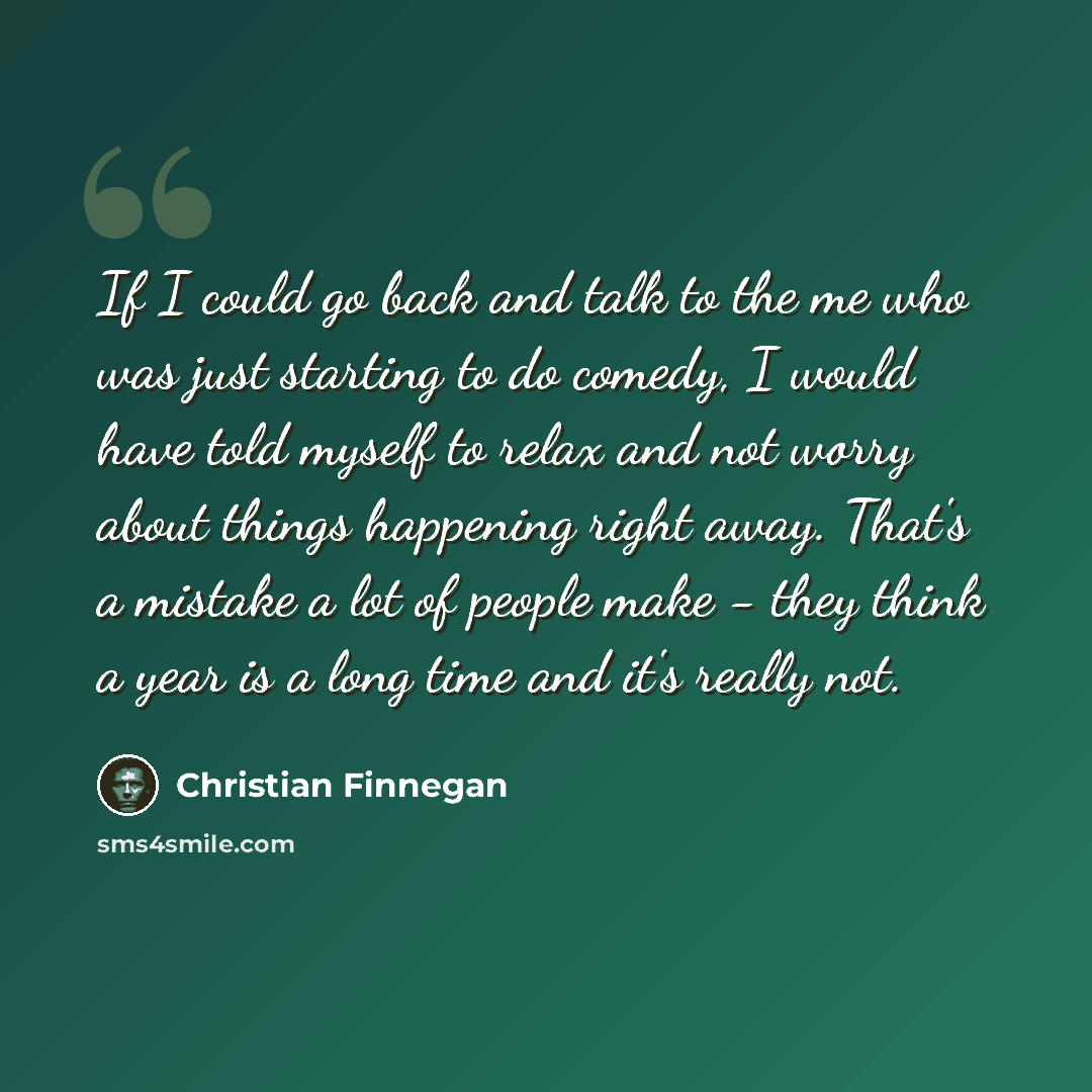 “If I could go back and talk to the me who was just starting to do comedy, I would have told myself to relax and not worry about things happening right away. That's a mistake a lot of people make - they think a year is a long time and it's really not.” quote by Christian Finnegan